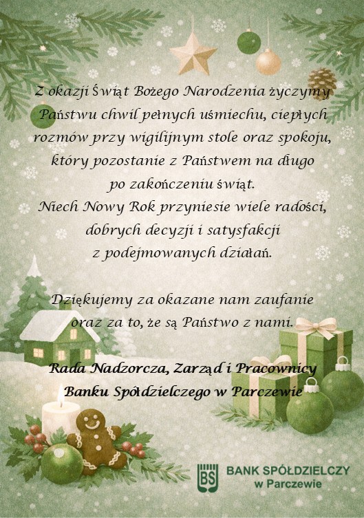 Życzenia świąteczne: Z okazji Świąt Bożego Narodzenia życzymy Państwu chwil pełnych uśmiechu, ciepłych rozmów przy wigilijnym stole oraz spokoju, który pozostanie z Państwem na długopo zakończeniu świąt.Niech Nowy Rok przyniesie wiele radości, dobrych decyzji i satysfakcjiz podejmowanych działań. Dziękujemy za okazane nam zaufanieoraz za to, że są Państwo z nami.  Rada Nadzorcza, Zarząd i Pracownicy Banku Spółdzielczego w Parczewie